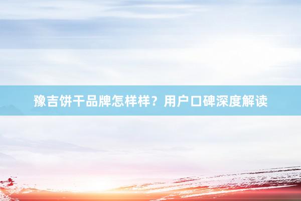 豫吉饼干品牌怎样样?用户口碑深度解读