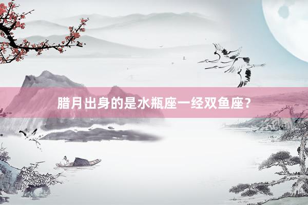 腊月出身的是水瓶座一经双鱼座?